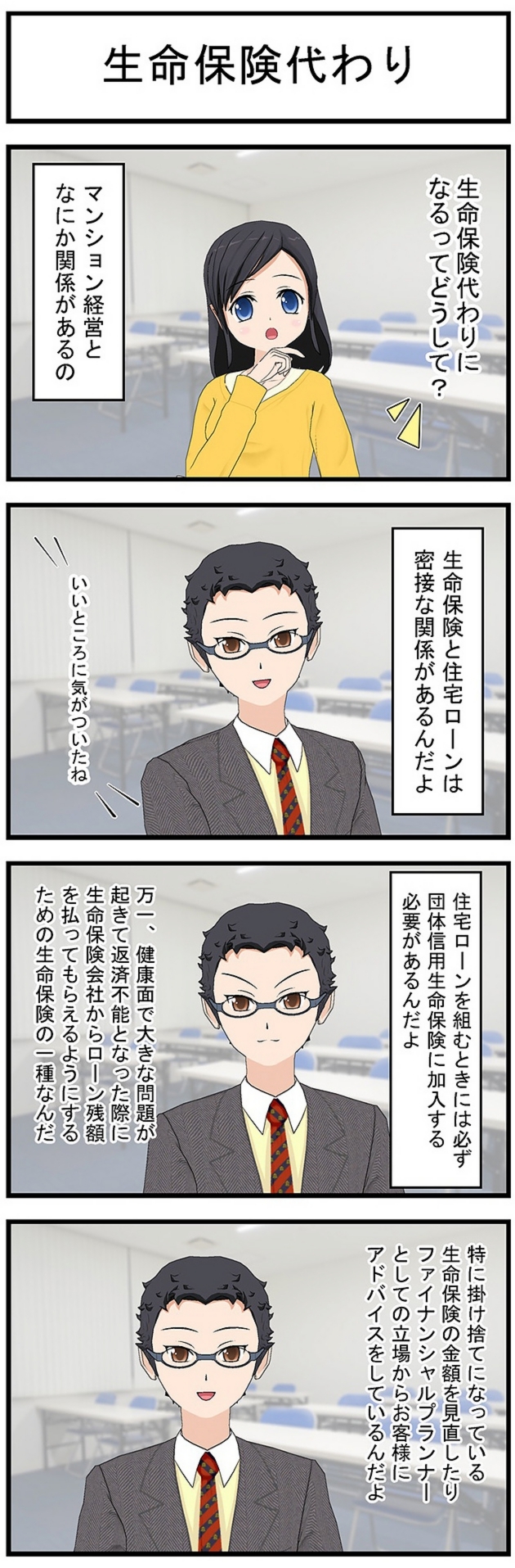 生命保険代わり生命保険代わりになるってどうして?マンション経営となにか関係があるの生命保険と住宅ローンは密接な関係があるんだよいいところに気がついたね住宅ローンを組むときには必ず団体信用生命保険に加入する必要があるんだよ万一、健康面で大きな問題が起きて返済不能となった際に生命保険会社からローン残額を払ってもらえるようにするための生命保険の一種なんだ特に掛け捨てになっている生命保険の金額を見直したりファイナンシャルプランナーとしての立場からお客様にアドバイスをしているんだよ