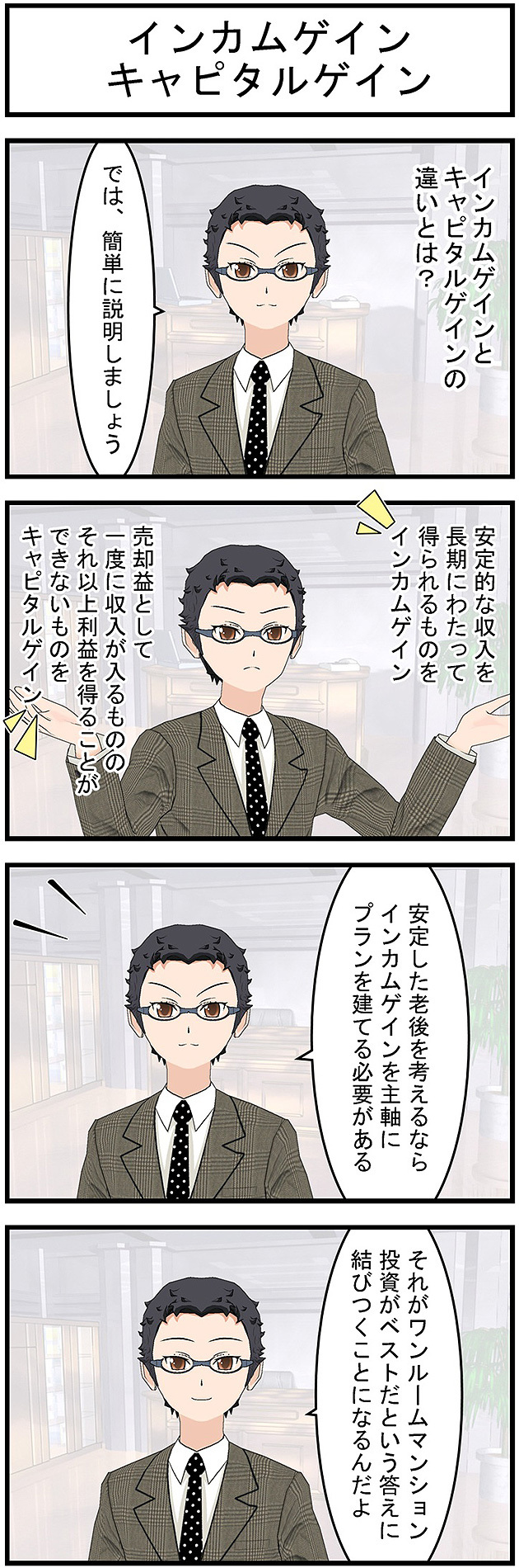 インカムゲインとキャピタルゲインインカムゲインとキャピタルゲインの違いとは?では簡単に説明しましょう安定的な収入を長期にわたって得られるものをインカムゲイン売却益として一度に収入が入るものそれ以上利益を得ることができないものをキャピタルゲイン安定した老後を考えるならインカムゲインを主軸にプランを建てる必要があるそれがワンルームマンション投資がベストだという答えに結びつくことになるんだよ
